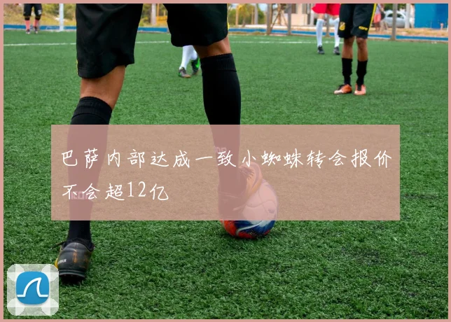巴萨内部达成一致小蜘蛛转会报价不会超12亿
