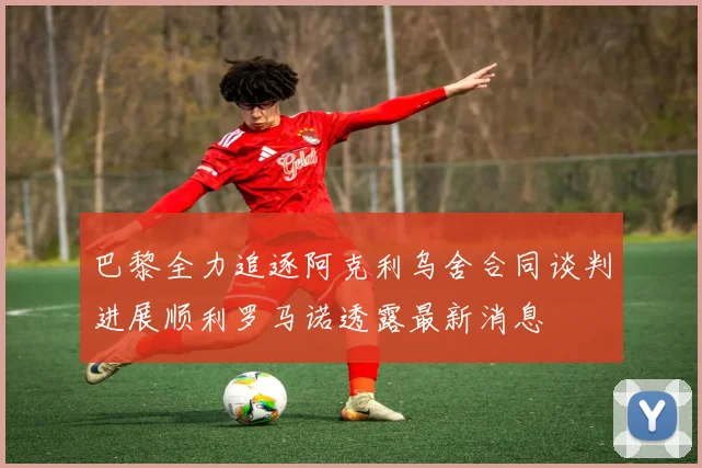 巴黎全力追逐阿克利乌舍合同谈判进展顺利罗马诺透露最新消息