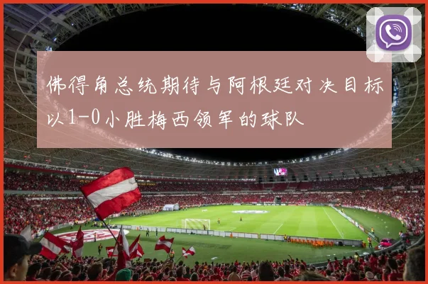 佛得角总统期待与阿根廷对决目标以1-0小胜梅西领军的球队