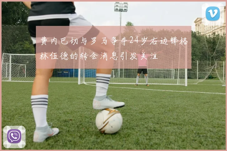 费内巴切与罗马争夺24岁右边锋格林伍德的转会消息引发关注