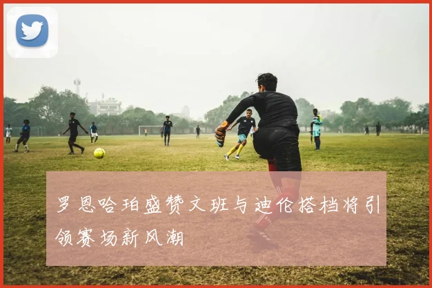 罗恩哈珀盛赞文班与迪伦搭档将引领赛场新风潮