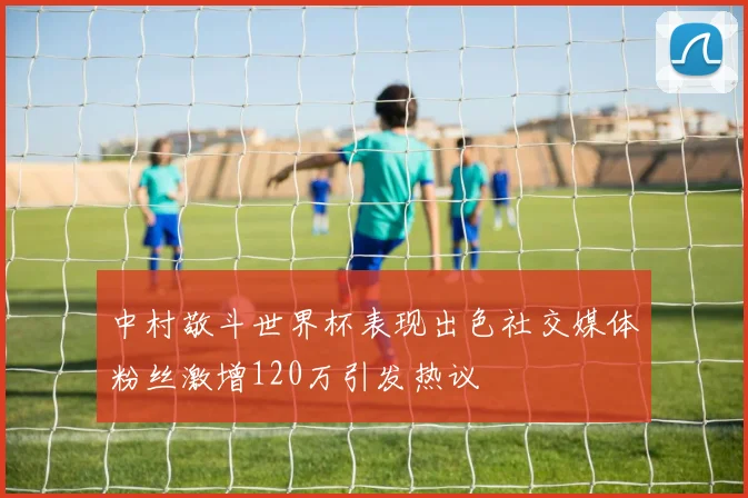 中村敬斗世界杯表现出色社交媒体粉丝激增120万引发热议