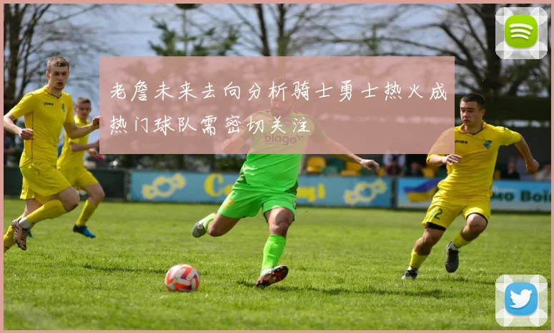 老詹未来去向分析骑士勇士热火成热门球队需密切关注