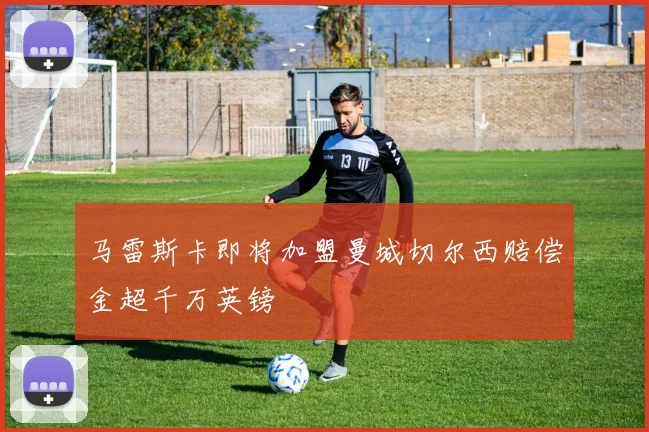 马雷斯卡即将加盟曼城切尔西赔偿金超千万英镑